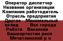 Оператор-диспетчер › Название организации ­ Компания-работодатель › Отрасль предприятия ­ Другое › Минимальный оклад ­ 1 - Все города Работа » Вакансии   . Башкортостан респ.,Мечетлинский р-н